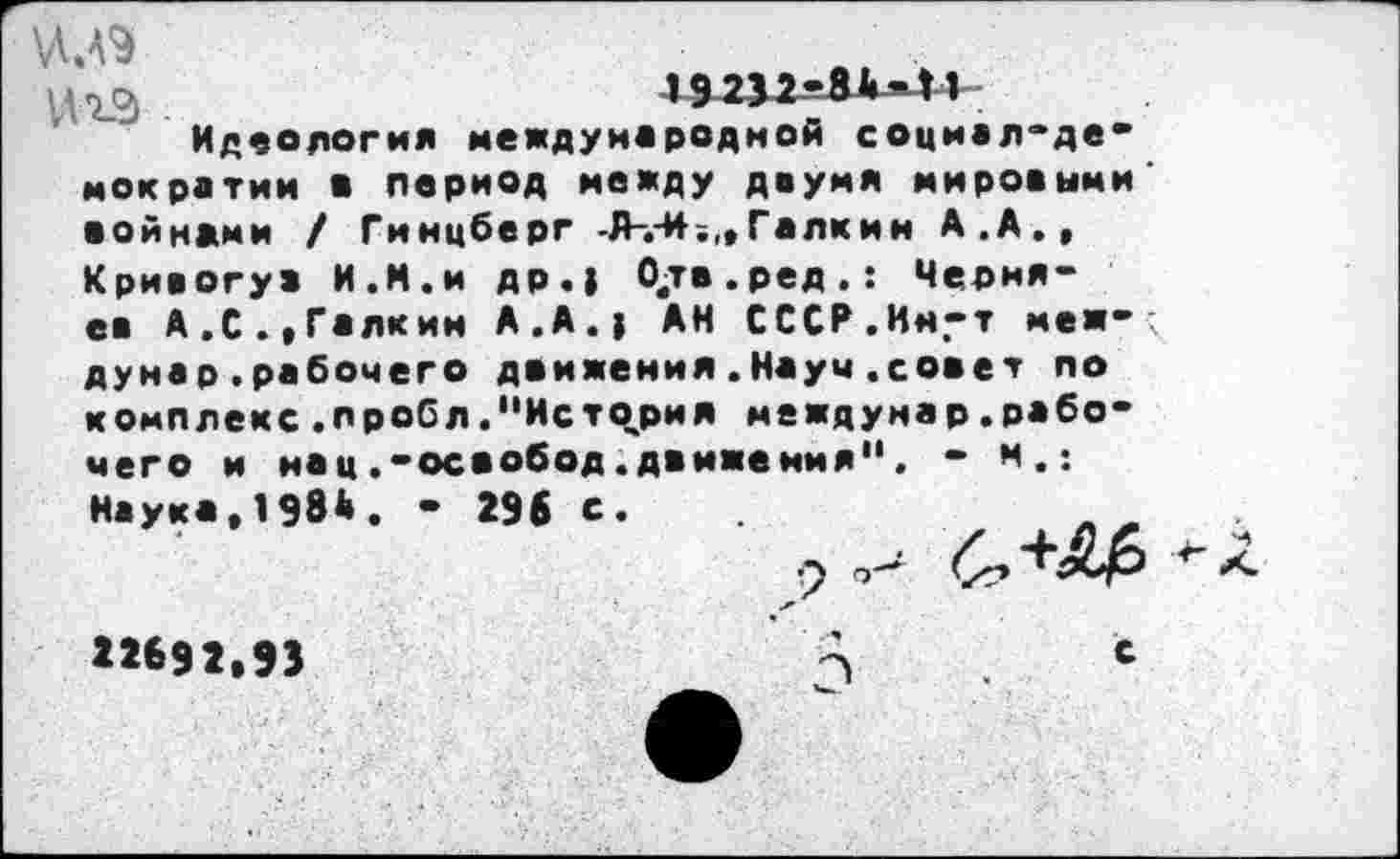 ﻿19232-84-Н
Идеология международной социал-демократии в период между двумя мировыми войнами / Гинцберг -Л-.-И?,, Галкин А.А.,
Кривогув И.И.и др.) Одв.ред.: Черняев А.С.«Галкин А.А.) АН СССР.Ин.-т меж- ; думар.рабочего движения.Науч.совет по комплекс.пробл."История междунар.рабочего и нац.-освобод.движения". - м.: Наука,1984. - 296 с.
9
«692.93	А	с